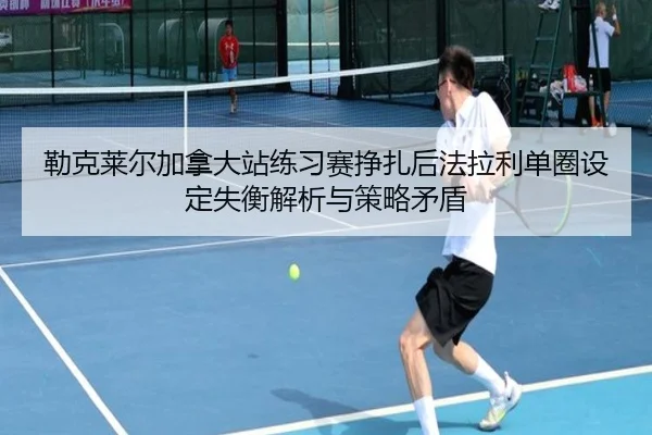 勒克莱尔加拿大站练习赛挣扎后法拉利单圈设定失衡解析与策略矛盾