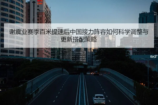 谢震业赛季百米提速后中国接力阵容如何科学调整与更新搭配策略