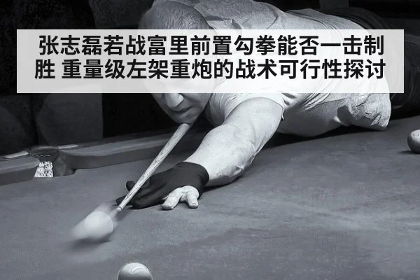 张志磊若战富里前置勾拳能否一击制胜 重量级左架重炮的战术可行性探讨